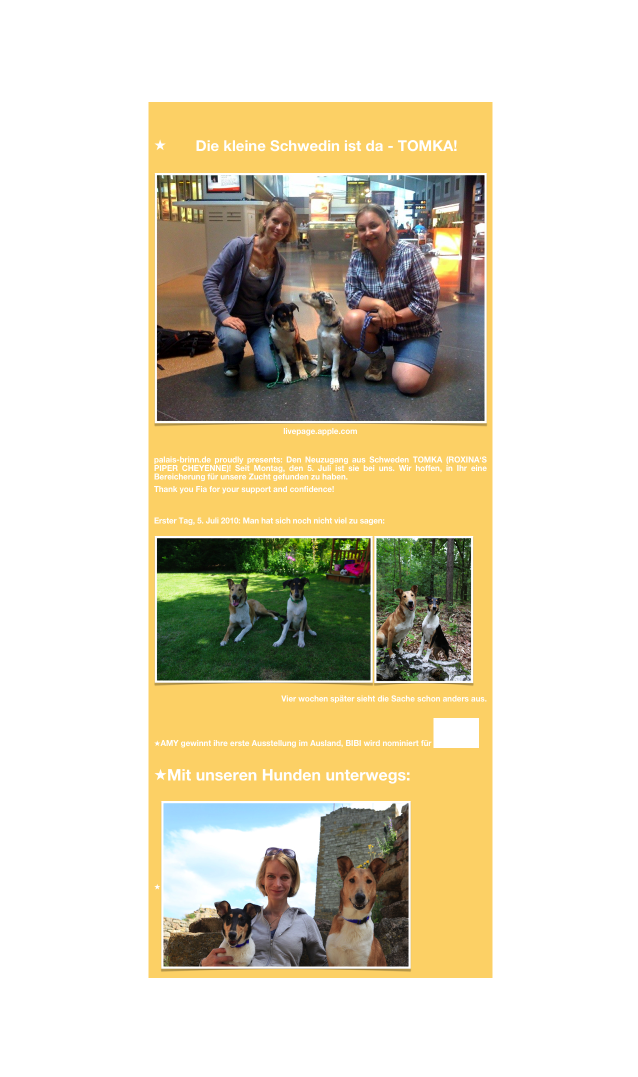 
Die kleine Schwedin ist da - TOMKA!
￼livepage.apple.com
palais-brinn.de proudly presents: Den Neuzugang aus Schweden TOMKA (ROXINA‘S PIPER CHEYENNE)! Seit Montag, den 5. Juli ist sie bei uns. Wir hoffen, in Ihr eine Bereicherung für unsere Zucht gefunden zu haben. 
Thank you Fia for your support and confidence!


Erster Tag, 5. Juli 2010: Man hat sich noch nicht viel zu sagen:
￼￼ 
Vier wochen später sieht die Sache schon anders aus. 

AMY gewinnt ihre erste Ausstellung im Ausland, BIBI wird nominiert für BEST BABY
Mit unseren Hunden unterwegs:
￼